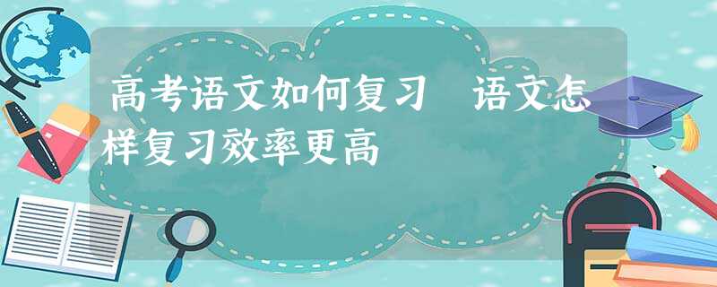 高考语文如何复习 语文怎样复习效率更高 高考语文如何复习 语文怎样复习效率更高