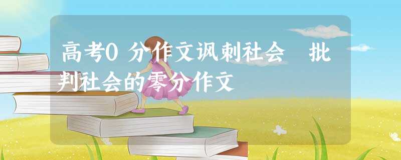 高考0分作文讽刺社会 批判社会的零分作文 高考0分作文讽刺社会 批判社会的零分作文