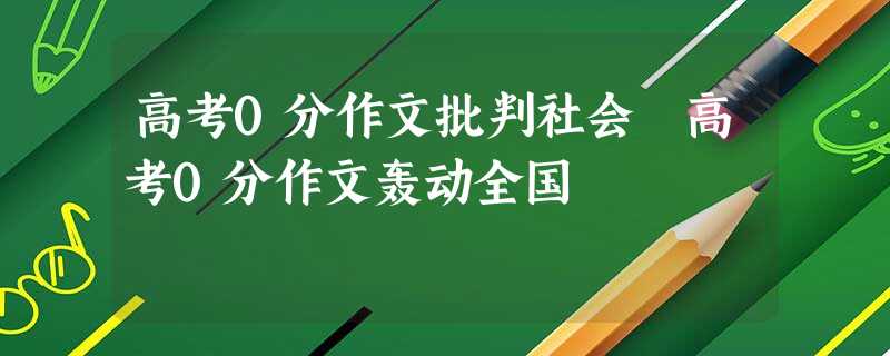 高考0分作文批判社会 高考0分作文轰动全国 高考0分作文批判社会 高考0分作文轰动全国