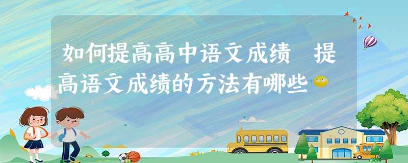如何提高高中语文成绩 提高语文成绩的方法有哪些 如何提高高中语文成绩 提高语文成绩的方法有哪些