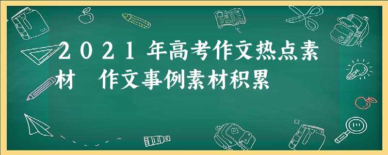 2021年高考作文热点素材 作文事例素材积累 2021年高考作文热点素材 作文事例素材积累
