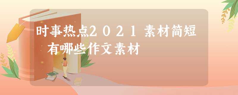 时事热点2021素材简短 有哪些作文素材 时事热点2021素材简短 有哪些作文素材