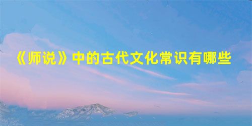 《师说》中的古代文化常识有哪些 《师说》中的古代文化常识有哪些