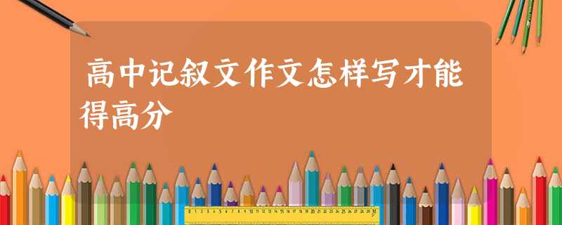 高中记叙文作文怎样写才能得高分 高中记叙文作文怎样写才能得高分