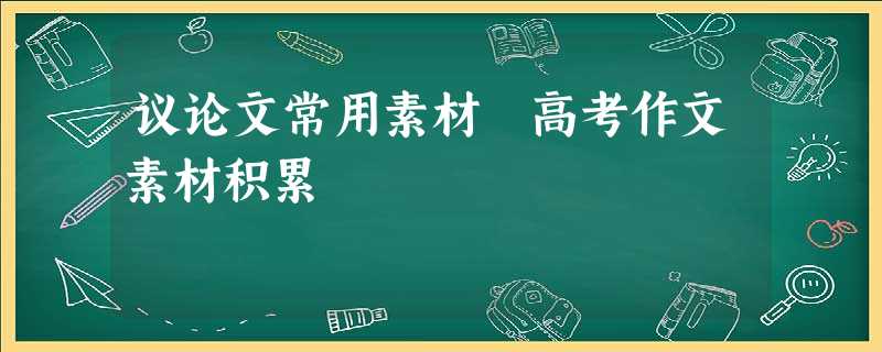 议论文常用素材 高考作文素材积累 议论文常用素材 高考作文素材积累