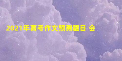 2021年高考作文预测题目 会有什么题目 2021年高考作文预测题目 会有什么题目
