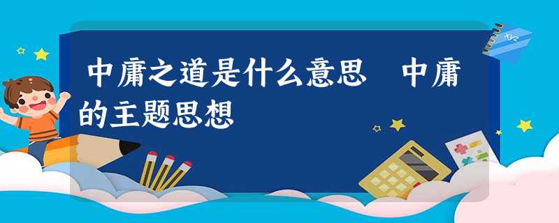 中庸之道是什么意思 中庸的主题思想 中庸之道是什么意思 中庸的主题思想