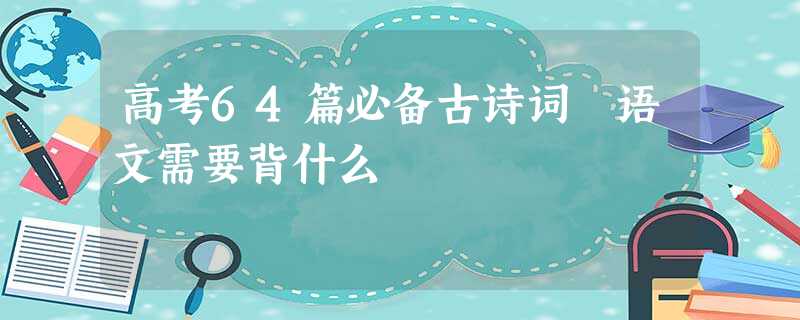 高考64篇必备古诗词 语文需要背什么 高考64篇必备古诗词 语文需要背什么
