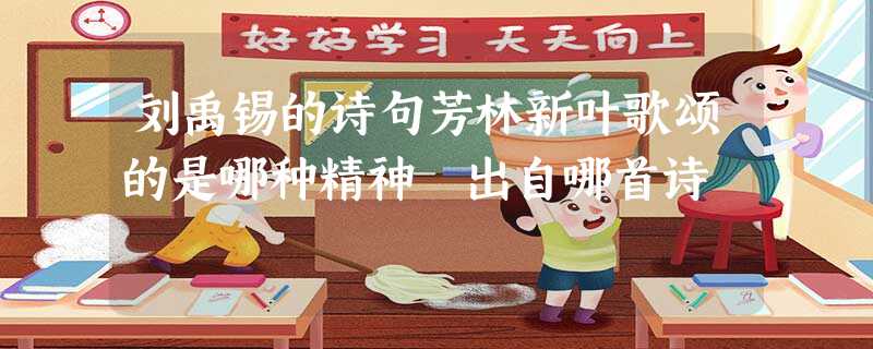 刘禹锡的诗句芳林新叶歌颂的是哪种精神 出自哪首诗 刘禹锡的诗句芳林新叶歌颂的是哪种精神 出自哪首诗