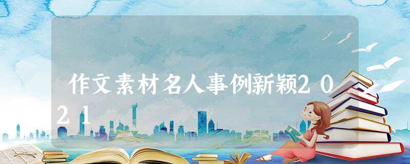 作文素材名人事例新颖2021 作文素材名人事例新颖2021