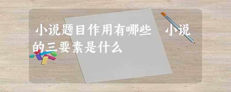 小说题目作用有哪些 小说的三要素是什么 小说题目作用有哪些 小说的三要素是什么