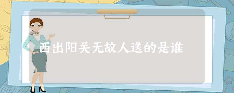 西出阳关无故人送的是谁 西出阳关无故人送的是谁