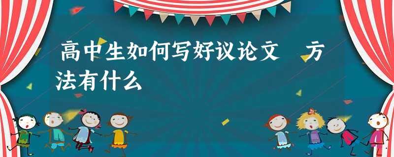 高中生如何写好议论文 方法有什么 高中生如何写好议论文 方法有什么