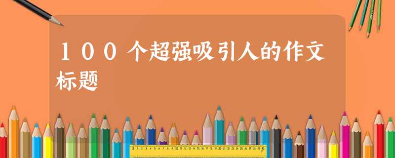 100个超强吸引人的作文标题 100个超强吸引人的作文标题