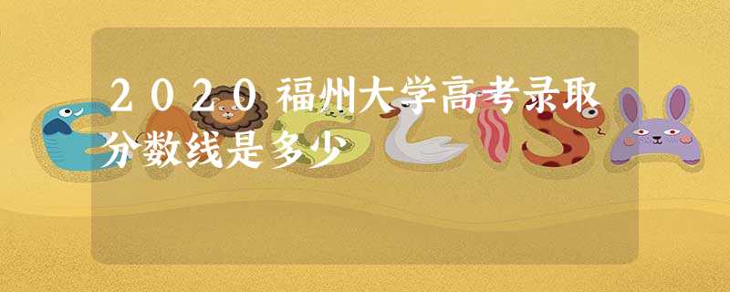 2020福州大学高考录取分数线是多少 2020福州大学高考录取分数线是多少