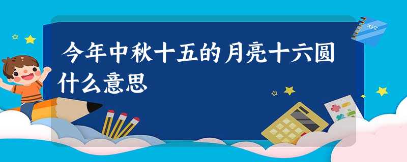 今年中秋十五的月亮十六圆什么意思 今年中秋十五的月亮十六圆什么意思