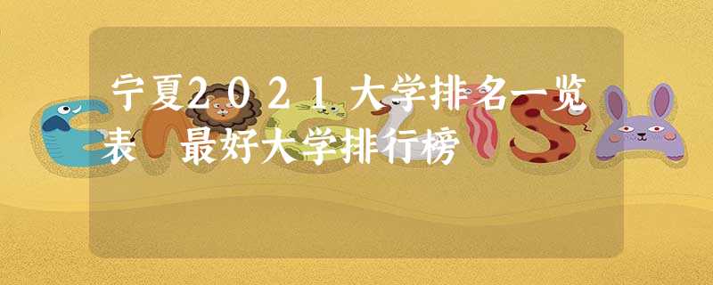 宁夏2021大学排名一览表 最好大学排行榜 宁夏2021大学排名一览表 最好大学排行榜