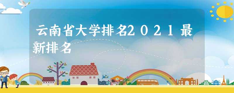 云南省大学排名2021最新排名 云南省大学排名2021最新排名