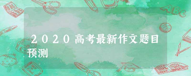 2020高考最新作文题目预测 2020高考最新作文题目预测