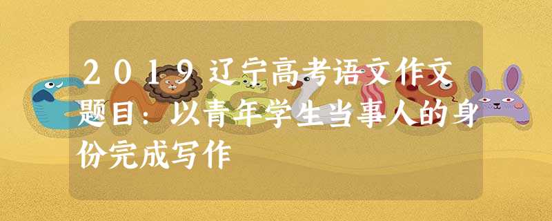 2019辽宁高考语文作文题目:以青年学生当事人的身份完成写作 2019辽宁高考语文作文题目:以青年学生当事人的身份完成写作
