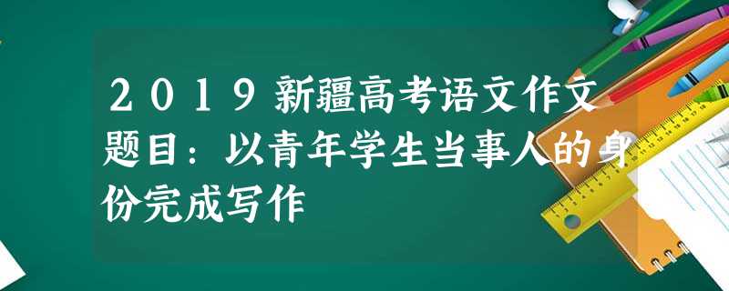 2019新疆高考语文作文题目:以青年学生当事人的身份完成写作 2019新疆高考语文作文题目:以青年学生当事人的身份完成写作