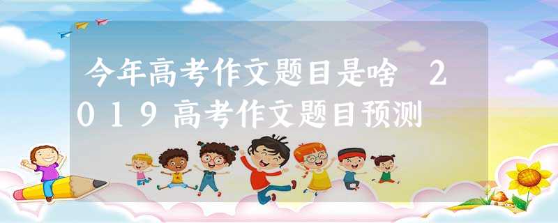 今年高考作文题目是啥 2019高考作文题目预测 今年高考作文题目是啥 2019高考作文题目预测