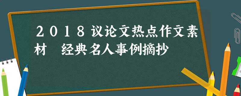 2018议论文热点作文素材 经典名人事例摘抄 2018议论文热点作文素材 经典名人事例摘抄