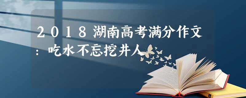 2018湖南高考满分作文:吃水不忘挖井人 2018湖南高考满分作文:吃水不忘挖井人