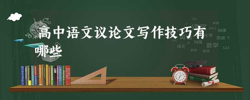 高中语文议论文写作技巧有哪些 高中语文议论文写作技巧有哪些