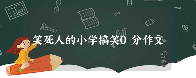 笑死人的小学搞笑0分作文 笑死人的小学搞笑0分作文