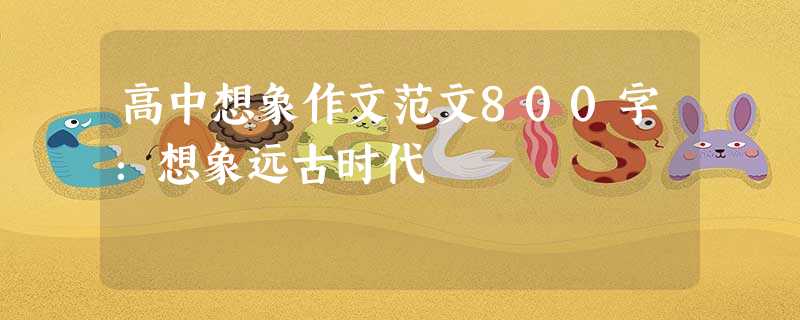 高中想象作文范文800字:想象远古时代 高中想象作文范文800字:想象远古时代