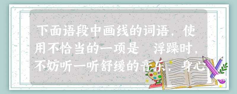 下面语段中画线的词语,使用不恰当的一项是 浮躁时,不妨听一听舒缓的音乐,身心必能平静下来,其实抒情缓慢的音乐就像一剂镇定,可调解人的心情。舒缓的音乐是慢吞吞的, 下面语段中画线的词语,使用不恰当的一项是 浮躁时,不妨听一听舒缓的音乐,身心必能平静下来,其实抒情缓慢的音乐就像一剂镇定,可调解人的心情。舒缓的音乐是慢吞吞的,