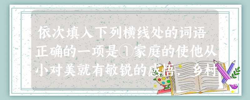 依次填入下列横线处的词语正确的一项是①家庭的使他从小对美就有敏锐的感悟,乡村丰富的色彩和生动的线条使他陶醉不已。②孤山以历史的悠久、文化的以及山水的独特闻名 依次填入下列横线处的词语正确的一项是①家庭的使他从小对美就有敏锐的感悟,乡村丰富的色彩和生动的线条使他陶醉不已。②孤山以历史的悠久、文化的以及山水的独特闻名