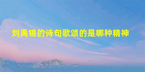 刘禹锡的诗句歌颂的是哪种精神 刘禹锡的诗句歌颂的是哪种精神