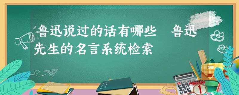 鲁迅说过的话有哪些 鲁迅先生的名言系统检索 鲁迅说过的话有哪些 鲁迅先生的名言系统检索