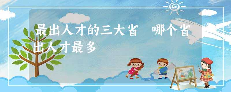 最出人才的三大省 哪个省出人才最多 最出人才的三大省 哪个省出人才最多