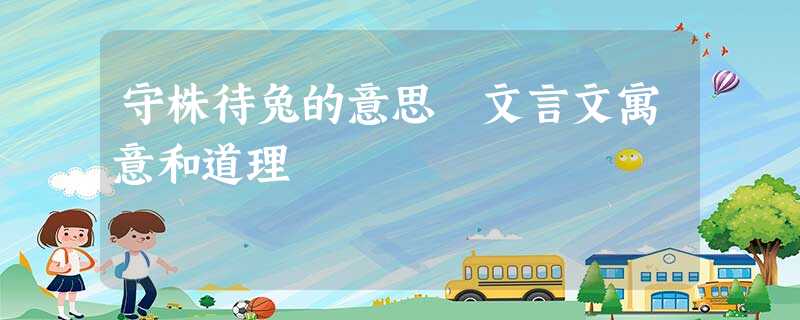 守株待兔的意思 文言文寓意和道理 守株待兔的意思 文言文寓意和道理