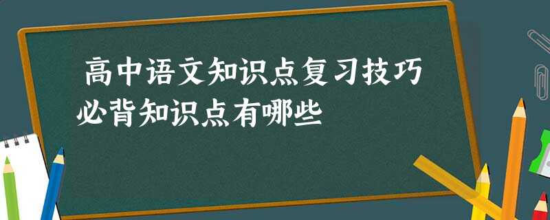 高中语文知识点复习技巧 必背知识点有哪些 高中语文知识点复习技巧 必背知识点有哪些