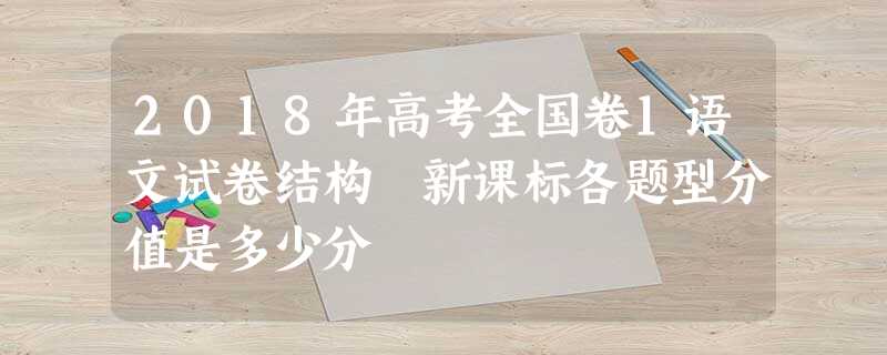 2018年高考全国卷1语文试卷结构 新课标各题型分值是多少分 2018年高考全国卷1语文试卷结构 新课标各题型分值是多少分