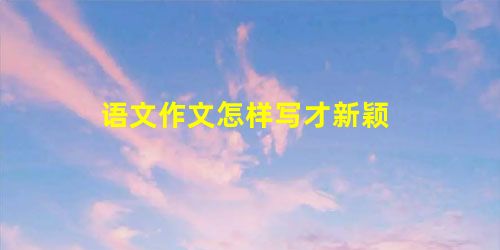 语文作文怎样写才新颖 语文作文怎样写才新颖