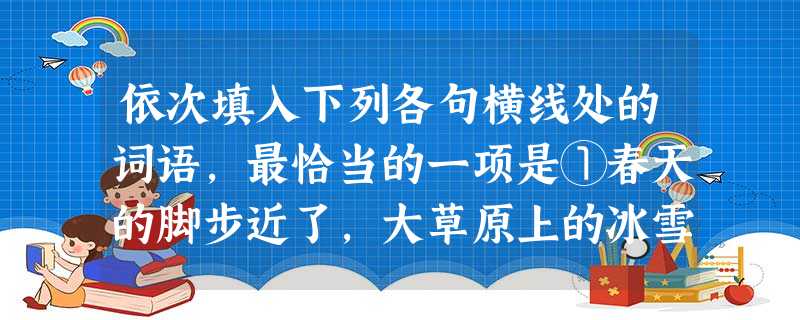 依次填入下列各句横线处的词语,最恰当的一项是①春天的脚步近了,大草原上的冰雪渐渐____成了朵朵白色的“大蘑菇”,煞是壮观。②人与人之间要想减少误会,化 依次填入下列各句横线处的词语,最恰当的一项是①春天的脚步近了,大草原上的冰雪渐渐____成了朵朵白色的“大蘑菇”,煞是壮观。②人与人之间要想减少误会,化