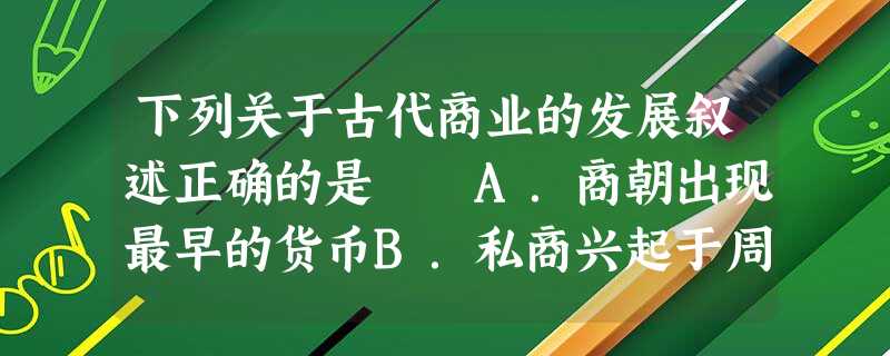 下列关于古代商业的发展叙述正确的是 A.商朝出现最早的货币B.私商兴起于周朝C.魏晋南北朝时商业发展繁荣 D.宋朝时农产品商品化 下列关于古代商业的发展叙述正确的是 A.商朝出现最早的货币B.私商兴起于周朝C.魏晋南北朝时商业发展繁荣 D.宋朝时农产品商品化