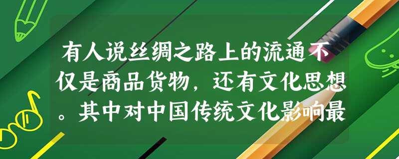 有人说丝绸之路上的流通不仅是商品货物,还有文化思想。其中对中国传统文化影响最大的是A.佛教文化B.基督教文化C.伊斯兰教文化D.道教 有人说丝绸之路上的流通不仅是商品货物,还有文化思想。其中对中国传统文化影响最大的是A.佛教文化B.基督教文化C.伊斯兰教文化D.道教