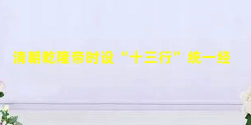 清朝乾隆帝时设“十三行”统一经营管理对外贸易,“十三行”设在A.天津B.泉州C.上海D.广州 清朝乾隆帝时设“十三行”统一经营管理对外贸易,“十三行”设在A.天津B.泉州C.上海D.广州