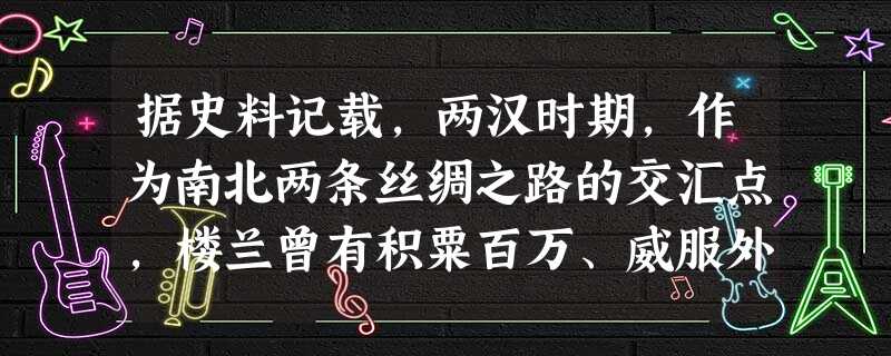 据史料记载,两汉时期,作为南北两条丝绸之路的交汇点,楼兰曾有积粟百万、威服外国的壮举,曾有挟制丝路、左右西域的辉煌。然而现在楼兰地区由绿洲变成沙漠。导致楼兰文明 据史料记载,两汉时期,作为南北两条丝绸之路的交汇点,楼兰曾有积粟百万、威服外国的壮举,曾有挟制丝路、左右西域的辉煌。然而现在楼兰地区由绿洲变成沙漠。导致楼兰文明