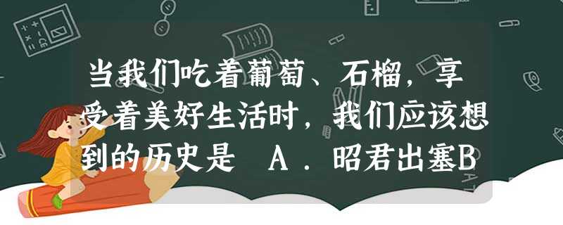 当我们吃着葡萄、石榴,享受着美好生活时,我们应该想到的历史是 A.昭君出塞B.霍去病北伐C.张骞出使西域D.汉武帝管理南越 当我们吃着葡萄、石榴,享受着美好生活时,我们应该想到的历史是 A.昭君出塞B.霍去病北伐C.张骞出使西域D.汉武帝管理南越
