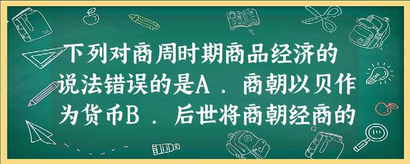 下列对商周时期商品经济的说法错误的是A.商朝以贝作为货币B.后世将商朝经商的人称为商人C.商周时期出现了邮驿传递D.商朝的商品出现了铁器 下列对商周时期商品经济的说法错误的是A.商朝以贝作为货币B.后世将商朝经商的人称为商人C.商周时期出现了邮驿传递D.商朝的商品出现了铁器