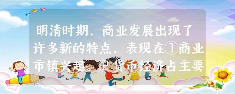明清时期,商业发展出现了许多新的特点,表现在①商业市镇兴起。②货币经济占主要地位。③农产品大量进入市场。④烟草等经济作物成为商品化的组织部分A.①②③④B.①② 明清时期,商业发展出现了许多新的特点,表现在①商业市镇兴起。②货币经济占主要地位。③农产品大量进入市场。④烟草等经济作物成为商品化的组织部分A.①②③④B.①②