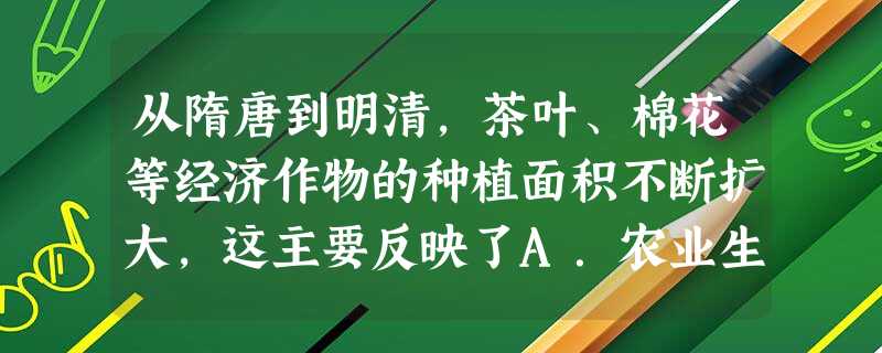 从隋唐到明清,茶叶、棉花等经济作物的种植面积不断扩大,这主要反映了A.农业生产水平的提高B.农业生产商品化的加强C.农村耕地面积的扩大D.农业专业生产区域的形成 从隋唐到明清,茶叶、棉花等经济作物的种植面积不断扩大,这主要反映了A.农业生产水平的提高B.农业生产商品化的加强C.农村耕地面积的扩大D.农业专业生产区域的形成