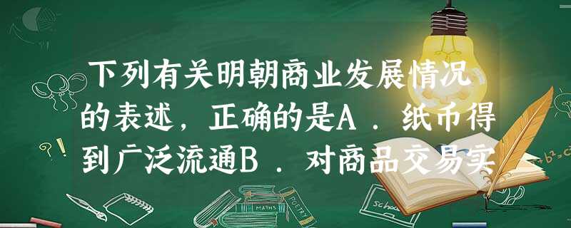 下列有关明朝商业发展情况的表述,正确的是A.纸币得到广泛流通B.对商品交易实行严格管理C.江南出现大批工商业市镇D.商业发展进入一个新高峰 下列有关明朝商业发展情况的表述,正确的是A.纸币得到广泛流通B.对商品交易实行严格管理C.江南出现大批工商业市镇D.商业发展进入一个新高峰